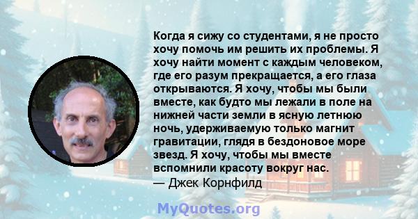 Когда я сижу со студентами, я не просто хочу помочь им решить их проблемы. Я хочу найти момент с каждым человеком, где его разум прекращается, а его глаза открываются. Я хочу, чтобы мы были вместе, как будто мы лежали в 