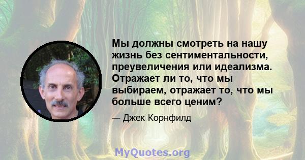 Мы должны смотреть на нашу жизнь без сентиментальности, преувеличения или идеализма. Отражает ли то, что мы выбираем, отражает то, что мы больше всего ценим?