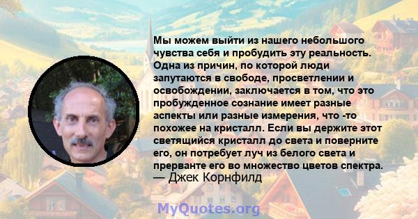 Мы можем выйти из нашего небольшого чувства себя и пробудить эту реальность. Одна из причин, по которой люди запутаются в свободе, просветлении и освобождении, заключается в том, что это пробужденное сознание имеет