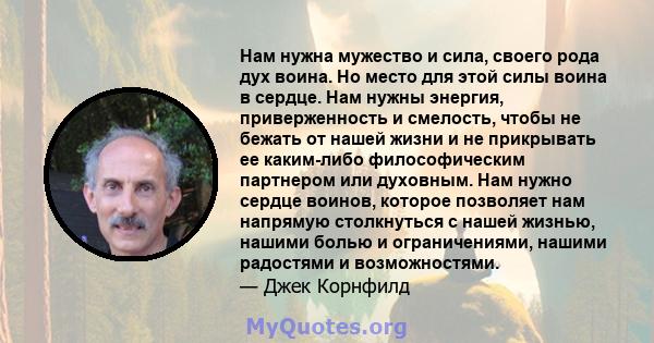 Нам нужна мужество и сила, своего рода дух воина. Но место для этой силы воина в сердце. Нам нужны энергия, приверженность и смелость, чтобы не бежать от нашей жизни и не прикрывать ее каким-либо философическим