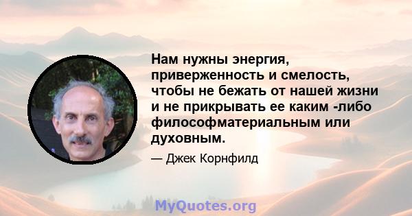 Нам нужны энергия, приверженность и смелость, чтобы не бежать от нашей жизни и не прикрывать ее каким -либо философматериальным или духовным.