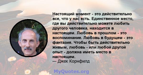 Настоящий момент - это действительно все, что у нас есть. Единственное место, где вы действительно можете любить другого человека, находится в настоящем. Любовь в прошлом - это воспоминание. Любовь в будущем - это