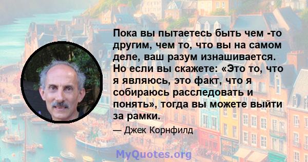 Пока вы пытаетесь быть чем -то другим, чем то, что вы на самом деле, ваш разум изнашивается. Но если вы скажете: «Это то, что я являюсь, это факт, что я собираюсь расследовать и понять», тогда вы можете выйти за рамки.