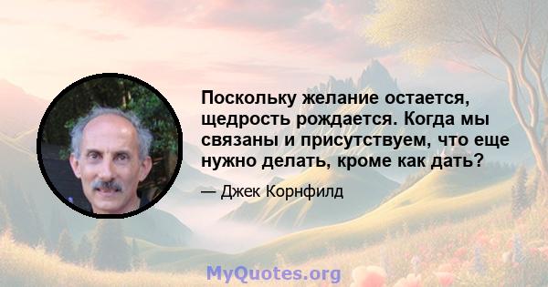 Поскольку желание остается, щедрость рождается. Когда мы связаны и присутствуем, что еще нужно делать, кроме как дать?