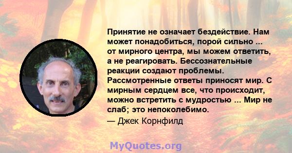 Принятие не означает бездействие. Нам может понадобиться, порой сильно ... от мирного центра, мы можем ответить, а не реагировать. Бессознательные реакции создают проблемы. Рассмотренные ответы приносят мир. С мирным