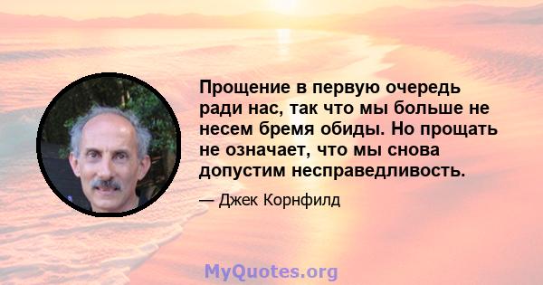 Прощение в первую очередь ради нас, так что мы больше не несем бремя обиды. Но прощать не означает, что мы снова допустим несправедливость.