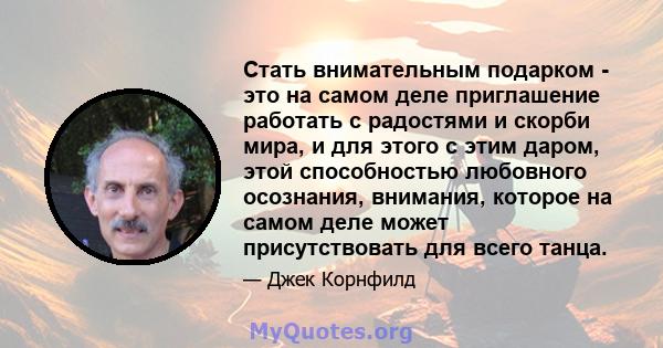 Стать внимательным подарком - это на самом деле приглашение работать с радостями и скорби мира, и для этого с этим даром, этой способностью любовного осознания, внимания, которое на самом деле может присутствовать для