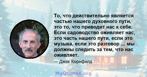 То, что действительно является частью нашего духовного пути, это то, что приводит нас к себе. Если садоводство оживляет нас, это часть нашего пути, если это музыка, если это разговор ... мы должны следить за тем, что