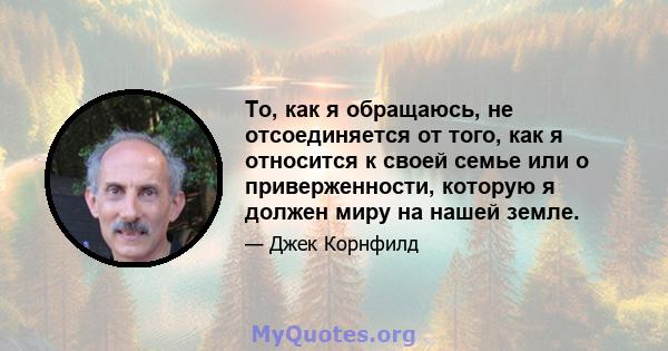 То, как я обращаюсь, не отсоединяется от того, как я относится к своей семье или о приверженности, которую я должен миру на нашей земле.