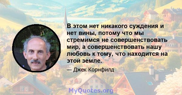 В этом нет никакого суждения и нет вины, потому что мы стремимся не совершенствовать мир, а совершенствовать нашу любовь к тому, что находится на этой земле.