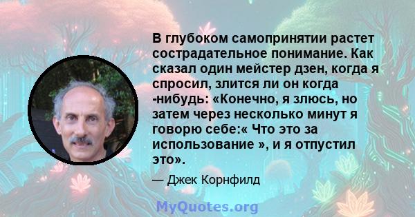 В глубоком самопринятии растет сострадательное понимание. Как сказал один мейстер дзен, когда я спросил, злится ли он когда -нибудь: «Конечно, я злюсь, но затем через несколько минут я говорю себе:« Что это за