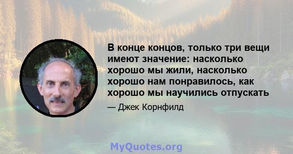 В конце концов, только три вещи имеют значение: насколько хорошо мы жили, насколько хорошо нам понравилось, как хорошо мы научились отпускать