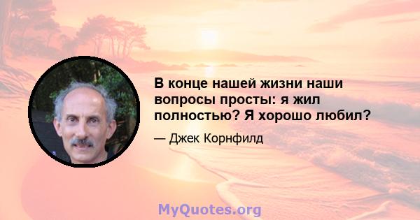 В конце нашей жизни наши вопросы просты: я жил полностью? Я хорошо любил?