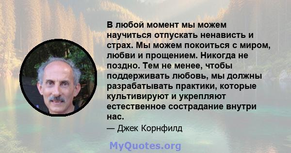 В любой момент мы можем научиться отпускать ненависть и страх. Мы можем покоиться с миром, любви и прощением. Никогда не поздно. Тем не менее, чтобы поддерживать любовь, мы должны разрабатывать практики, которые