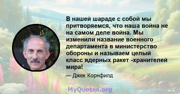 В нашей шараде с собой мы притворяемся, что наша война не на самом деле война. Мы изменили название военного департамента в министерство обороны и называем целый класс ядерных ракет -хранителей мира!