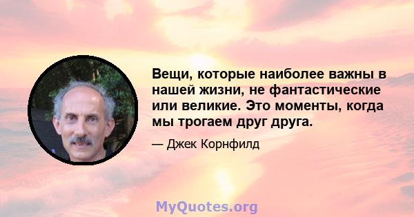 Вещи, которые наиболее важны в нашей жизни, не фантастические или великие. Это моменты, когда мы трогаем друг друга.