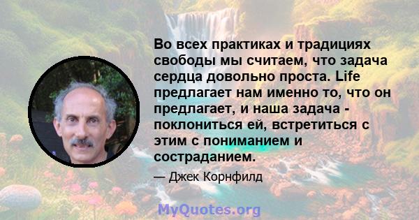 Во всех практиках и традициях свободы мы считаем, что задача сердца довольно проста. Life предлагает нам именно то, что он предлагает, и наша задача - поклониться ей, встретиться с этим с пониманием и состраданием.