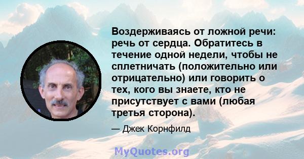 Воздерживаясь от ложной речи: речь от сердца. Обратитесь в течение одной недели, чтобы не сплетничать (положительно или отрицательно) или говорить о тех, кого вы знаете, кто не присутствует с вами (любая третья сторона).