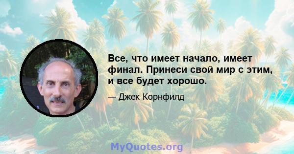 Все, что имеет начало, имеет финал. Принеси свой мир с этим, и все будет хорошо.