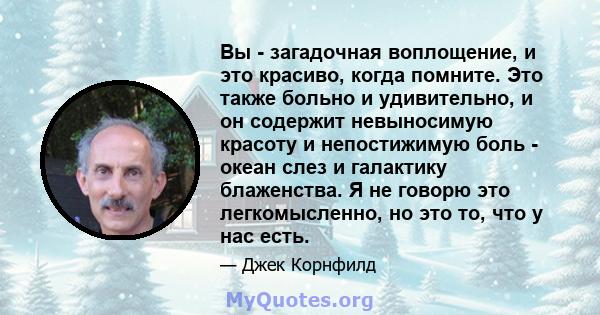 Вы - загадочная воплощение, и это красиво, когда помните. Это также больно и удивительно, и он содержит невыносимую красоту и непостижимую боль - океан слез и галактику блаженства. Я не говорю это легкомысленно, но это