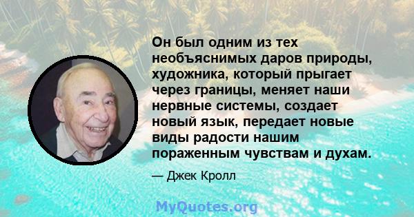 Он был одним из тех необъяснимых даров природы, художника, который прыгает через границы, меняет наши нервные системы, создает новый язык, передает новые виды радости нашим пораженным чувствам и духам.