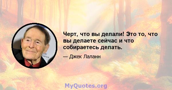 Черт, что вы делали! Это то, что вы делаете сейчас и что собираетесь делать.