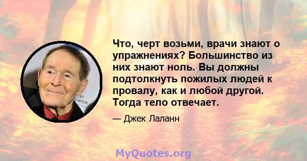 Что, черт возьми, врачи знают о упражнениях? Большинство из них знают ноль. Вы должны подтолкнуть пожилых людей к провалу, как и любой другой. Тогда тело отвечает.