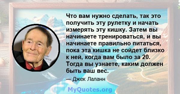 Что вам нужно сделать, так это получить эту рулетку и начать измерять эту кишку. Затем вы начинаете тренироваться, и вы начинаете правильно питаться, пока эта кишка не сойдет близко к ней, когда вам было за 20. Тогда вы 