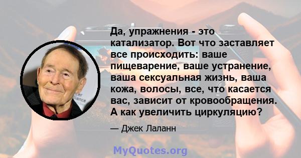 Да, упражнения - это катализатор. Вот что заставляет все происходить: ваше пищеварение, ваше устранение, ваша сексуальная жизнь, ваша кожа, волосы, все, что касается вас, зависит от кровообращения. А как увеличить