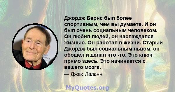 Джордж Бернс был более спортивным, чем вы думаете. И он был очень социальным человеком. Он любил людей, он наслаждался жизнью. Он работал в жизни. Старый Джордж был социальным львом, он обошел и делал что -то. Это ключ