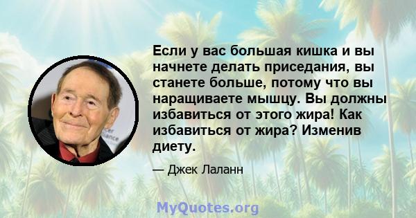 Если у вас большая кишка и вы начнете делать приседания, вы станете больше, потому что вы наращиваете мышцу. Вы должны избавиться от этого жира! Как избавиться от жира? Изменив диету.