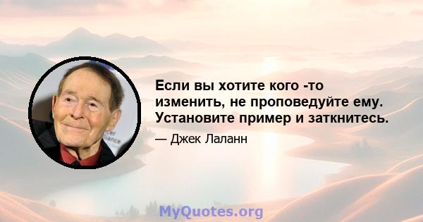 Если вы хотите кого -то изменить, не проповедуйте ему. Установите пример и заткнитесь.