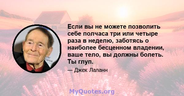 Если вы не можете позволить себе полчаса три или четыре раза в неделю, заботясь о наиболее бесценном владении, ваше тело, вы должны болеть. Ты глуп.