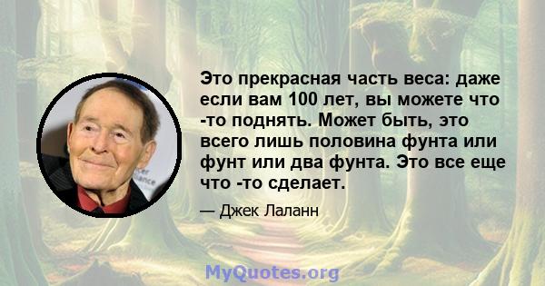 Это прекрасная часть веса: даже если вам 100 лет, вы можете что -то поднять. Может быть, это всего лишь половина фунта или фунт или два фунта. Это все еще что -то сделает.