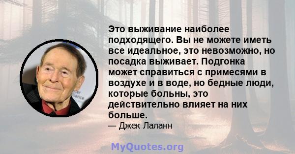 Это выживание наиболее подходящего. Вы не можете иметь все идеальное, это невозможно, но посадка выживает. Подгонка может справиться с примесями в воздухе и в воде, но бедные люди, которые больны, это действительно