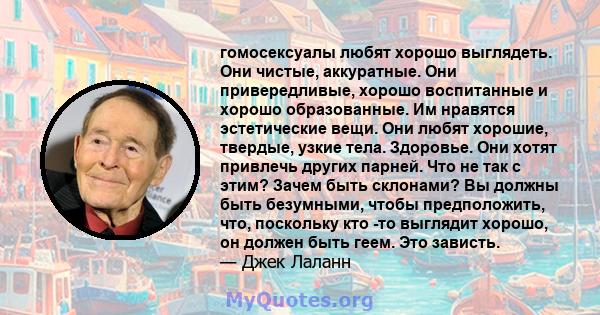 гомосексуалы любят хорошо выглядеть. Они чистые, аккуратные. Они привередливые, хорошо воспитанные и хорошо образованные. Им нравятся эстетические вещи. Они любят хорошие, твердые, узкие тела. Здоровье. Они хотят