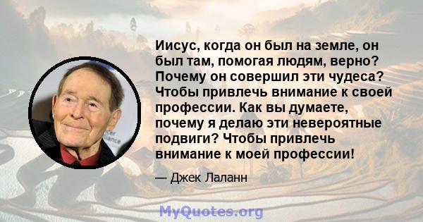 Иисус, когда он был на земле, он был там, помогая людям, верно? Почему он совершил эти чудеса? Чтобы привлечь внимание к своей профессии. Как вы думаете, почему я делаю эти невероятные подвиги? Чтобы привлечь внимание к 