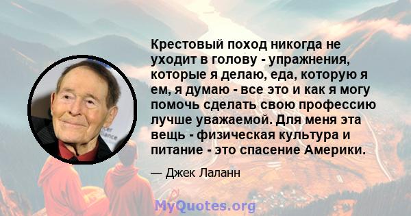 Крестовый поход никогда не уходит в голову - упражнения, которые я делаю, еда, которую я ем, я думаю - все это и как я могу помочь сделать свою профессию лучше уважаемой. Для меня эта вещь - физическая культура и