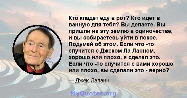 Кто кладет еду в рот? Кто идет в ванную для тебя? Вы делаете. Вы пришли на эту землю в одиночестве, и вы собираетесь уйти в покое. Подумай об этом. Если что -то случится с Джеком Ла Ланном, хорошо или плохо, я сделал