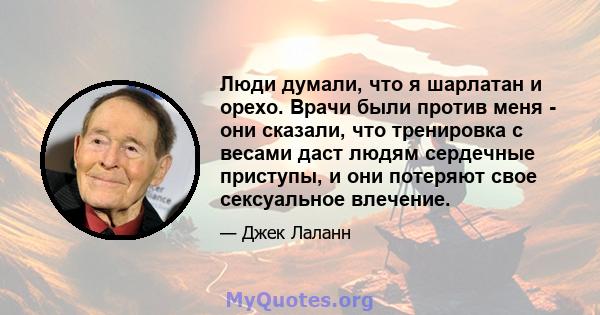 Люди думали, что я шарлатан и орехо. Врачи были против меня - они сказали, что тренировка с весами даст людям сердечные приступы, и они потеряют свое сексуальное влечение.