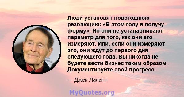 Люди установят новогоднюю резолюцию: «В этом году я получу форму». Но они не устанавливают параметр для того, как они его измеряют. Или, если они измеряют это, они ждут до первого дня следующего года. Вы никогда не