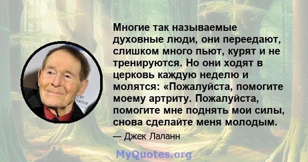 Многие так называемые духовные люди, они переедают, слишком много пьют, курят и не тренируются. Но они ходят в церковь каждую неделю и молятся: «Пожалуйста, помогите моему артриту. Пожалуйста, помогите мне поднять мои