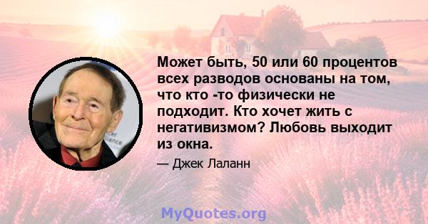 Может быть, 50 или 60 процентов всех разводов основаны на том, что кто -то физически не подходит. Кто хочет жить с негативизмом? Любовь выходит из окна.