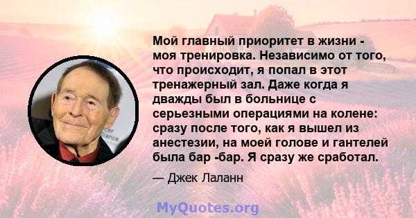 Мой главный приоритет в жизни - моя тренировка. Независимо от того, что происходит, я попал в этот тренажерный зал. Даже когда я дважды был в больнице с серьезными операциями на колене: сразу после того, как я вышел из