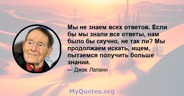 Мы не знаем всех ответов. Если бы мы знали все ответы, нам было бы скучно, не так ли? Мы продолжаем искать, ищем, пытаемся получить больше знаний.