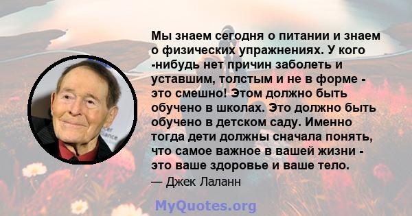 Мы знаем сегодня о питании и знаем о физических упражнениях. У кого -нибудь нет причин заболеть и уставшим, толстым и не в форме - это смешно! Этом должно быть обучено в школах. Это должно быть обучено в детском саду.