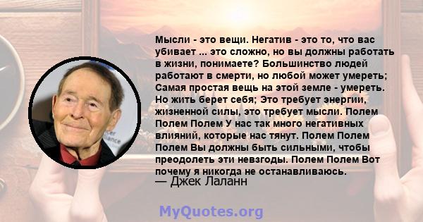 Мысли - это вещи. Негатив - это то, что вас убивает ... это сложно, но вы должны работать в жизни, понимаете? Большинство людей работают в смерти, но любой может умереть; Самая простая вещь на этой земле - умереть. Но