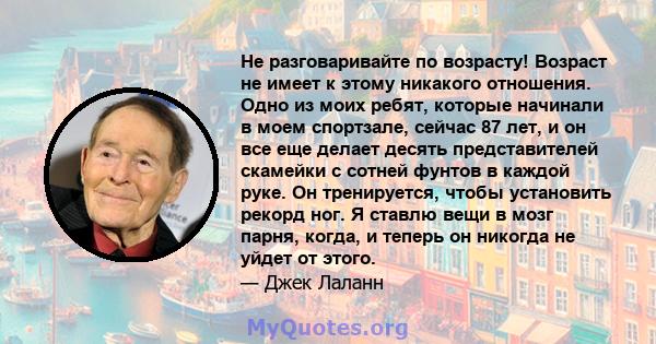 Не разговаривайте по возрасту! Возраст не имеет к этому никакого отношения. Одно из моих ребят, которые начинали в моем спортзале, сейчас 87 лет, и он все еще делает десять представителей скамейки с сотней фунтов в