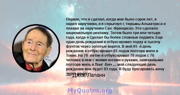 Первое, что я сделал, когда мне было сорок лет, я надел наручники, и я спрыгнул с тюрьмы Алькатраса и плавал на наручники Сан -Франциско. Это сделало национальную рекламу. Затем было три или четыре года, когда я сделал