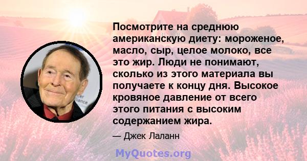 Посмотрите на среднюю американскую диету: мороженое, масло, сыр, целое молоко, все это жир. Люди не понимают, сколько из этого материала вы получаете к концу дня. Высокое кровяное давление от всего этого питания с